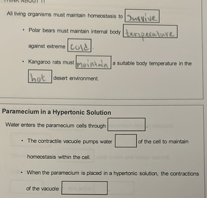 All living organisms must maintain homeostasis to 
. 
Polar bears must maintain internal body 
against extreme 
. 
Kangaroo rats must a suitable body temperature in the 
desert environment. 
Paramecium in a Hypertonic Solution 
Water enters the paramecium cells through □. 
The contractile vacuole pumps water □ of the cell to maintain 
homeostasis within the cell. 
When the paramecium is placed in a hypertonic solution, the contractions 
of the vacuole □. ^circ 