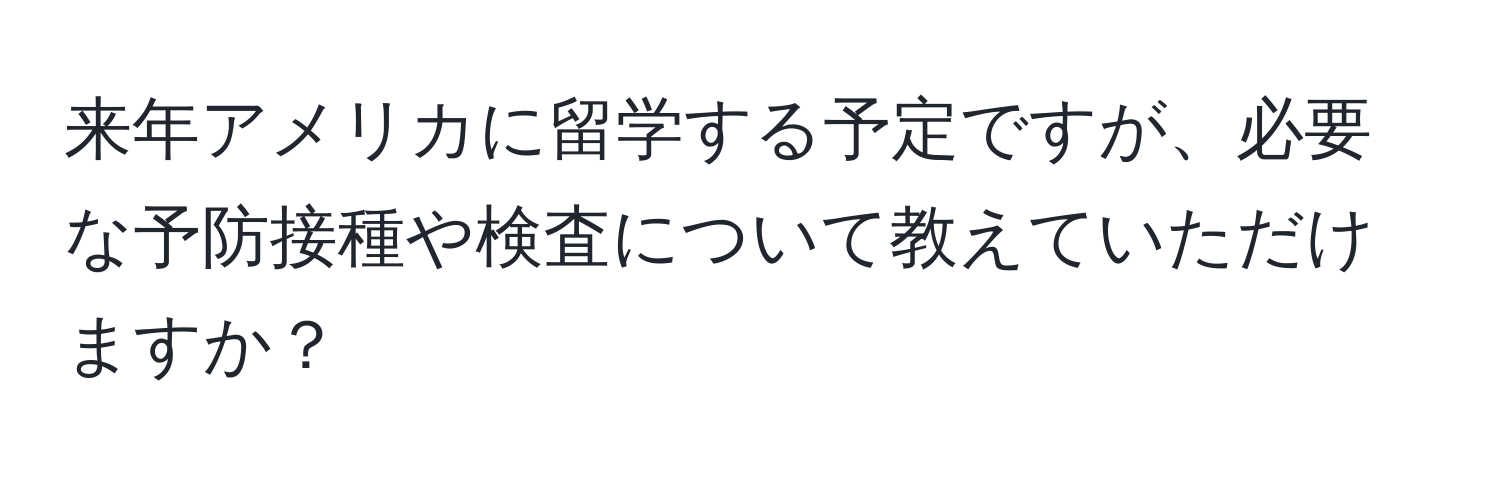 来年アメリカに留学する予定ですが、必要な予防接種や検査について教えていただけますか？