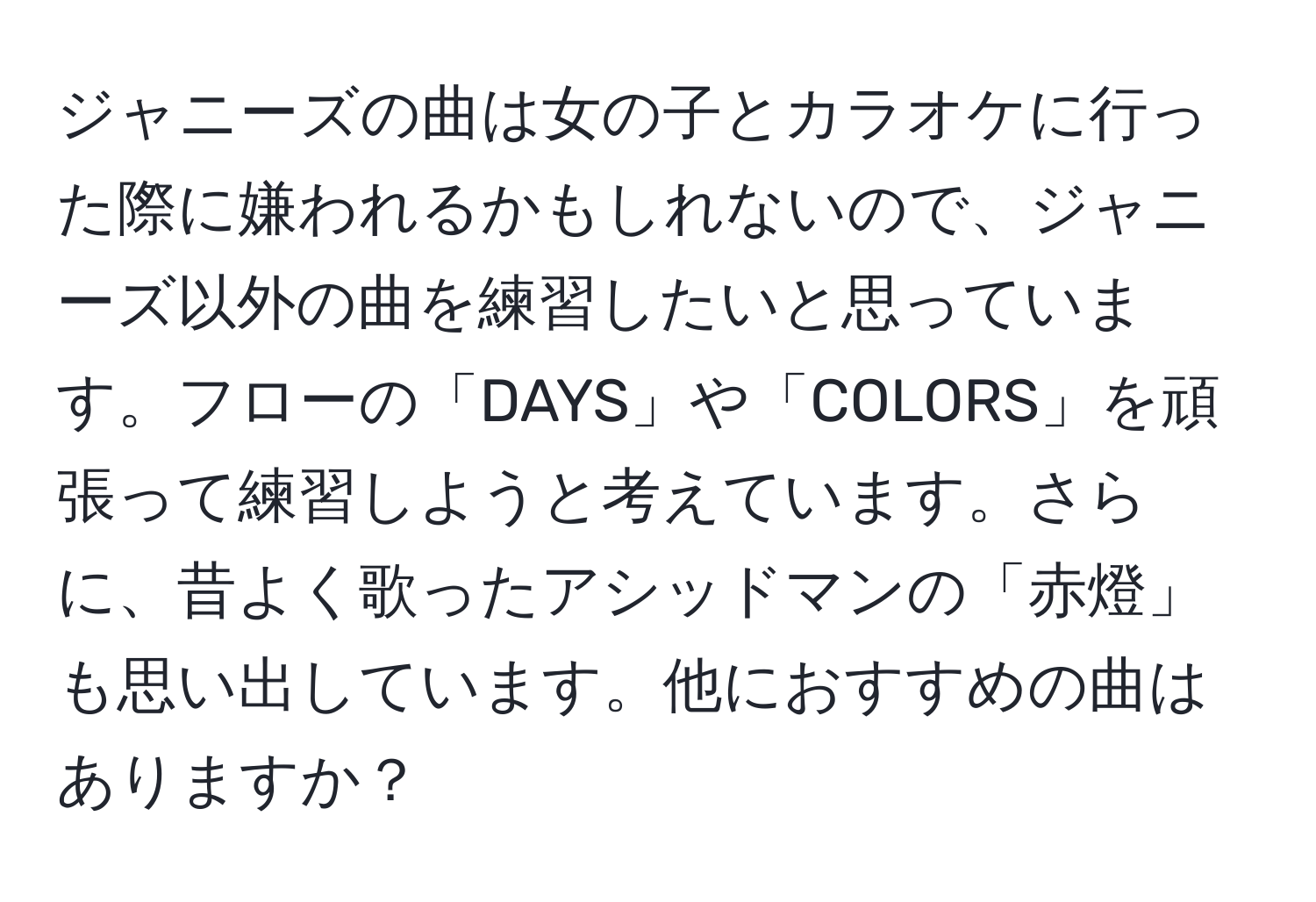 ジャニーズの曲は女の子とカラオケに行った際に嫌われるかもしれないので、ジャニーズ以外の曲を練習したいと思っています。フローの「DAYS」や「COLORS」を頑張って練習しようと考えています。さらに、昔よく歌ったアシッドマンの「赤燈」も思い出しています。他におすすめの曲はありますか？