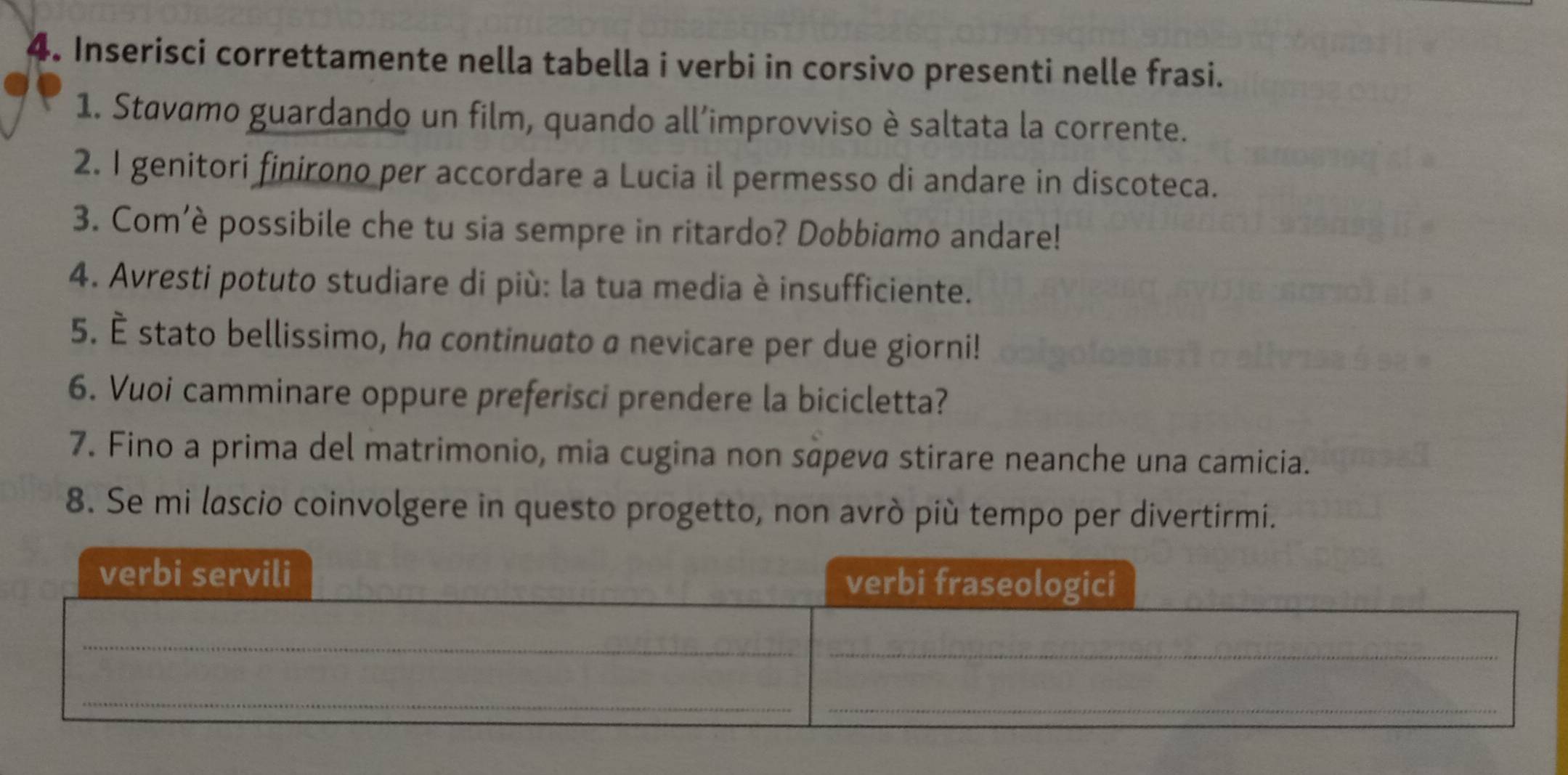 Inserisci correttamente nella tabella i verbi in corsivo presenti nelle frasi. 
1. Stavamo guardando un film, quando all’improvviso è saltata la corrente. 
2. I genitori finirono per accordare a Lucia il permesso di andare in discoteca. 
3. Com’è possibile che tu sia sempre in ritardo? Dobbiamo andare! 
4. Avresti potuto studiare di più: la tua media è insufficiente. 
5. È stato bellissimo, ha continuato a nevicare per due giorni! 
6. Vuoi camminare oppure preferisci prendere la bicicletta? 
7. Fino a prima del matrimonio, mia cugina non sāpeva stirare neanche una camicia. 
8. Se mi lascio coinvolgere in questo progetto, non avrò più tempo per divertirmi.