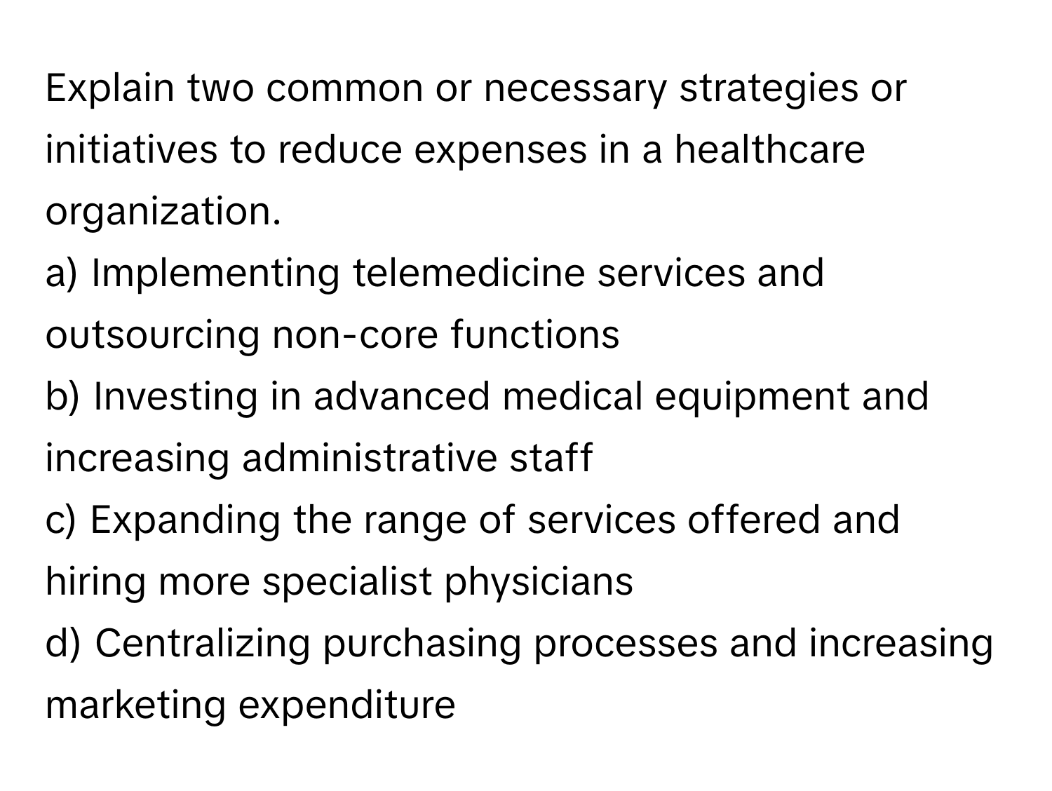 Explain two common or necessary strategies or initiatives to reduce expenses in a healthcare organization.

a) Implementing telemedicine services and outsourcing non-core functions 
b) Investing in advanced medical equipment and increasing administrative staff 
c) Expanding the range of services offered and hiring more specialist physicians 
d) Centralizing purchasing processes and increasing marketing expenditure