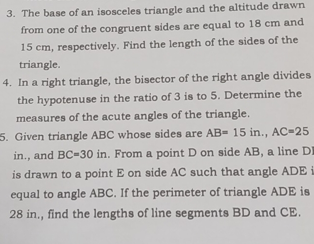 The base of an isosceles triangle and the altitude drawn 
from one of the congruent sides are equal to 18 cm and
15 cm, respectively. Find the length of the sides of the 
triangle. 
4. In a right triangle, the bisector of the right angle divides 
the hypotenuse in the ratio of 3 is to 5. Determine the 
measures of the acute angles of the triangle. 
5. Given triangle ABC whose sides are AB=15in., AC=25
in., and BC=30 in. From a point D on side AB, a line DI 
is drawn to a point E on side AC such that angle ADE i 
equal to angle ABC. If the perimeter of triangle ADE is
28 in., find the lengths of line segments BD and CE.