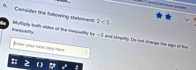 = quall. 
blem 1146355240?state=problem 
6. Consider the following statement: 2<5</tex> 
inequality. 
6a Multiply both sides of the inequality by —3 and simplify. Do not change the sign of the 
Enter your next step here