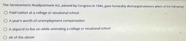 The Servicemen's Readjustment Act, passed by Congress in 1944, gave honorably discharged veterans which of the following?
Paid tuition at a college or vocational school
A year's worth of unemployment compensation
A stipend to live on while attending a college or vocational school
All of the above