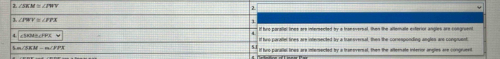 2 ∠ SKM≌ ∠ PWV
2. 
3. ∠ PWV≌ ∠ PPX
3. 
If two parallel lines are intersected by a transversal, then the afternate exterior angles are congruent. 
4. 
4. ∠ SKM≌ ∠ FPX If two parallel lines are intersected by a transversal, then the corresponding angles are congruent 
5 m∠ SKM-m∠ PPX
5. 
If two parallel lines are intersected by a transversal, then the alternate interior angles are congruent.