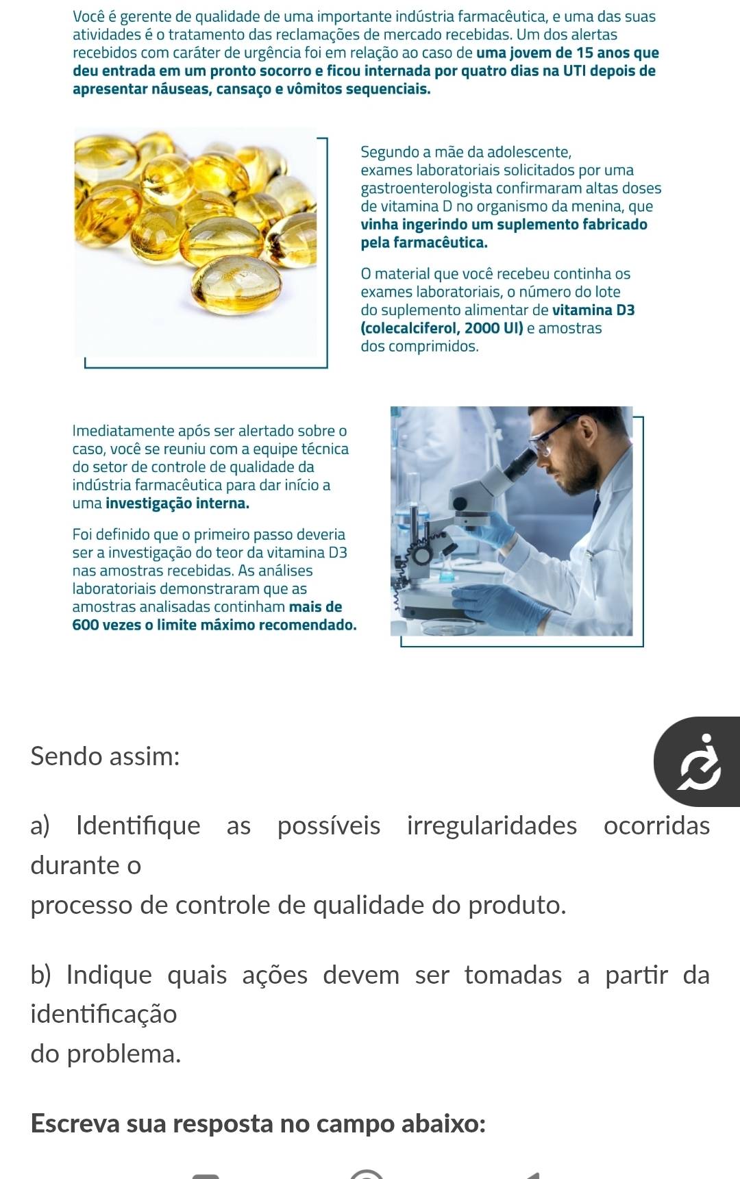 Você é gerente de qualidade de uma importante indústria farmacêutica, e uma das suas 
atividades é o tratamento das reclamações de mercado recebidas. Um dos alertas 
recebidos com caráter de urgência foi em relação ao caso de uma jovem de 15 anos que 
deu entrada em um pronto socorro e ficou internada por quatro dias na UTI depois de 
apresentar náuseas, cansaço e vômitos sequenciais. 
Segundo a mãe da adolescente, 
exames laboratoriais solicitados por uma 
gastroenterologista confirmaram altas doses 
de vitamina D no organismo da menina, que 
vinha ingerindo um suplemento fabricado 
pela farmacêutica. 
O material que você recebeu continha os 
exames laboratoriais, o número do lote 
do suplemento alimentar de vitamina D3
(colecalciferol, 2000 UI) e amostras 
dos comprimidos. 
Imediatamente após ser alertado sobre o 
caso, você se reuniu com a equipe técnica 
do setor de controle de qualidade da 
indústria farmacêutica para dar início a 
uma investigação interna. 
Foi definido que o primeiro passo deveria 
ser a investigação do teor da vitamina D3
nas amostras recebidas. As análises 
laboratoriais demonstraram que as 
amostras analisadas continham mais de
600 vezes o limite máximo recomendado. 
Sendo assim: 
a) Identifíque as possíveis irregularidades ocorridas 
durante o 
processo de controle de qualidade do produto. 
b) Indique quais ações devem ser tomadas a partir da 
identificação 
do problema. 
Escreva sua resposta no campo abaixo: