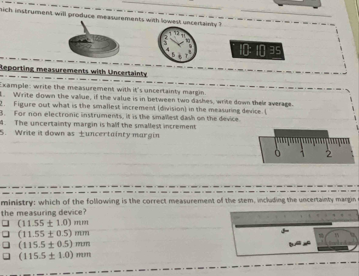 mich instrument will produce measurements with lowest uncertainty ?
1 12
a 11
10
9
4 8
5 6 7
10ES
Reporting measurements with Uncertainty
Example: write the measurement with it's uncertainty margin.
1. Write down the value, if the value is in between two dashes, write down their average.
2. Figure out what is the smallest increment (division) in the measuring device. (
3. For non electronic instruments, it is the smallest dash on the device.
4. The uncertainty margin is half the smallest increment
5. Write it down as uncertainty margin
ministry: which of the following is the correct measurement of the stem, including the uncertainty margin
the measuring device?
(11.55± 1.0)mm
(11.55± 0.5)mm
10 1
(115.5± 0.5)mm
B dunbated
(115.5± 1.0)mm