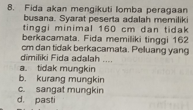 Fida akan mengikuti Iomba peragaan
busana. Syarat peserta adalah memiliki
tinggi minimal 160 cm dan tidak
berkacamata. Fida memiliki tinggi 162
cm dan tidak berkacamata. Peluang yang
dimiliki Fida adalah ....
a. tidak mungkin
b. kurang mungkin
c. sangat mungkin
d. pasti