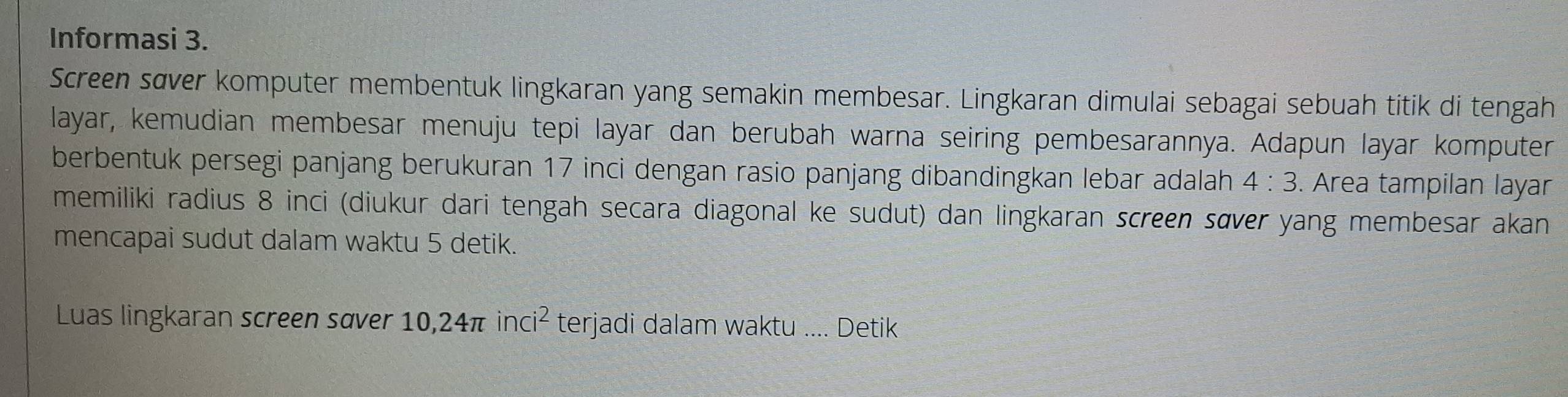 Informasi 3. 
Screen sæver komputer membentuk lingkaran yang semakin membesar. Lingkaran dimulai sebagai sebuah titik di tengah 
layar, kemudian membesar menuju tepi layar dan berubah warna seiring pembesarannya. Adapun layar komputer 
berbentuk persegi panjang berukuran 17 inci dengan rasio panjang dibandingkan lebar adalah 4:3. Area tampilan layar 
memiliki radius 8 inci (diukur dari tengah secara diagonal ke sudut) dan lingkaran screen sœver yang membesar akan 
mencapai sudut dalam waktu 5 detik. 
Luas lingkaran screen saver 10, 24π inci^2 terjadi dalam waktu .... Detik