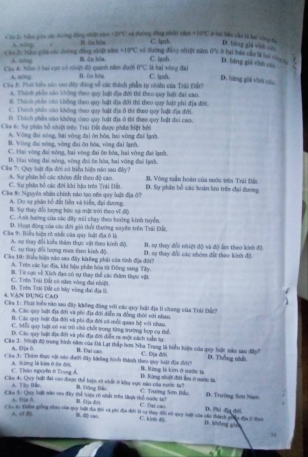 Nằm giữa các đường đẳng nhiệt năm +20°C và đường đâng nhiệt năm +10°C ở hai bán cầu là hai vòng đai
A. nóng. 2 B. ôn hòa. C. lạnh.
D. băng giá vĩnh cứu
Câu 3: Năm giữa các đường đẳng nhiệt năm +10°C và đường đẳng nhiệt năm 0° c ở hai bán cầu là hai vòng đại ν
A. nóng. B. ên hòa. C. lạnh.
D. băng giá vĩnh cứu N
Câu 4: Nằm ở hai cục có nhiệt độ quanh năm dưới 0°C là hai vòng đai
A. nóng B. ôn hòa. C. lạnh.
D. bāng giá vĩnh cửu.
Cầu 5: Phát biểu nào sau đây đúng về các thành phần tự nhiên của Trái Đất?
A. Thành phần nào không theo quy luật địa đới thì theo quy luật đai cao.
B. Thành phần nào không theo quy luật địa đới thì theo quy luật phi địa đới.
C. Thành phản nào không theo quy luật địa ô thì theo quy luật địa đới.
D. Thành phần nào không theo quy luật địa ô thì theo quy luật đai cao.
Cầu 6: Sự phân bố nhiệt trên Trái Đất được phân biệt bởi
A. Vòng đai nóng, hai vòng đai ôn hòa, hai vòng đai lạnh.
B. Vòng đai nóng, vòng đai ôn hòa, vòng đai lạnh.
C. Hai vòng đai nóng, hai vòng đai ôn hòa, hai vòng đai lạnh.
D. Hai vòng đai nóng, vòng đai ôn hòa, hai vòng đai lạnh.
Câu 7: Quy luật địa đới có biểu hiện nào sau đây?
A. Sự phân bố các nhóm đất theo độ cao. B. Vòng tuần hoàn của nước trên Trái Đất
C. Sự phân bố các đới khí hậu trên Trái Đất. D. Sự phân bố các hoàn lưu trên đại dương.
Câu 8: Nguyên nhân chính nào tạo nên quy luật địa ô?
A. Do sự phân bố đất liền và biển, đại dương.
B. Sự thay đổi lượng bức xạ mặt trời theo vĩ độ.
C. Ảnh hưởng của các dãy núi chạy theo hướng kinh tuyến.
D. Hoạt động của các đới gió thổi thường xuyên trên Trái Đất.
Cầu 9: Biểu hiện rõ nhất của quy luật địa ô là
A. sự thay đổi kiểu thảm thực vật theo kinh độ. B. sự thay đổi nhiệt độ và độ ẩm theo kinh độ.
C. sự thay đổi lượng mưa theo kinh độ. D. sự thay đổi các nhóm đất theo kinh độ.
Cầu 10: Biểu hiện nào sau đây không phải của tính địa đới?
A. Trên các lục địa, khí hậu phân hóa từ Đông sang Tây.
B. Từ cực về Xích đạo có sự thay thế các thảm thực vật.
C. Trên Trái Đất có năm vòng đai nhiệt.
D. Trên Trái Đất có bảy vòng đai địa lí.
4. Vận Dụng cao
Câu 1: Phát biểu nào sau đây không đúng với các quy luật địa lí chung của Trái Đất?
A. Các quy luật địa đới và phi địa đới diễn ra đồng thời với nhau.
B. Các quy luật địa đới và phi địa đới có mối quan hệ với nhau.
C. Mỗi quy luật có vai trò chủ chốt trong từng trường hợp cụ thể.
D. Các quy luật địa đới và phi địa đới diễn ra một cách tuần tự.
Câu 2: Nhiệt độ trung bình năm của Đà Lạt thấp hơn Nha Trang là biểu hiện của quy luật nào sau đây?
A. Đja ô. B. Đai cao. C. Địa đới. D. Thống nhất.
Cầu 3: Thảm thực vật nào dưới đây không hình thành theo quy luật địa đới?
A. Rừng lá kim ở ôn đới. B. Rừng lá kim ở nước ta
C. Thảo nguyên ở Trung Á  D. Rừng nhiệt đới ẩm ở nước ta.
Cầu 4: Quy luật đai cao được thể hiện rõ nhất ở khu vực nào của nước ta?
A. Tây Bắc, B. Đông Bắc. C. Trường Sơn Bắc. D. Trường Sơn Nam.
Cầu 5: Quy luật nào sau đây thể hiện rõ nhất trên lãnh thổ nước ta?
A. Đja δ. B. Địa đới C. Đai cao. D. Phi địa đới.
Cần 6: Điểm giống nhau của quy luật địa đới và phi địa đới là sự thay đổi có quy luật của các thành phần địa lí theo
A. Vĩ độ. B. độ cao.
C. kinh độ. D. không gian
54