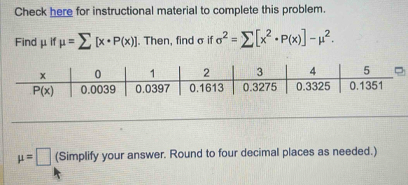 Check here for instructional material to complete this problem.
Find μif mu =sumlimits [x· P(x)]. Then, find σ if sigma^2=sumlimits [x^2· P(x)]-mu^2.
mu =□ (Simplify your answer. Round to four decimal places as needed.)