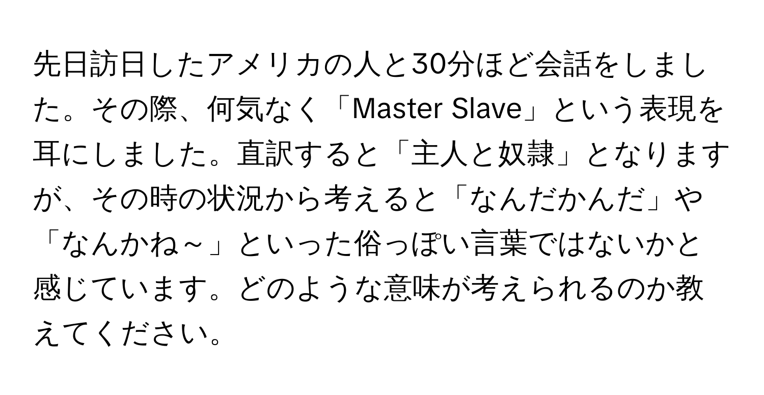 先日訪日したアメリカの人と30分ほど会話をしました。その際、何気なく「Master Slave」という表現を耳にしました。直訳すると「主人と奴隷」となりますが、その時の状況から考えると「なんだかんだ」や「なんかね～」といった俗っぽい言葉ではないかと感じています。どのような意味が考えられるのか教えてください。