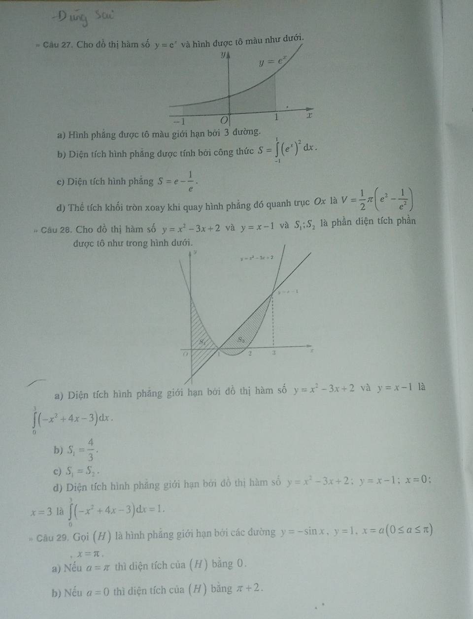 Cho đồ thị hàm số y=e^x và hình được tô màu như dưới.
a) Hình phẳng được tô màu giới hạn bởi 3 đường.
b) Diện tích hình phảng được tính bởi công thức S=∈tlimits _(-1)^1(e^x)^2dx.
c) Diện tích hình phẳng S=e- 1/e .
d) Thể tích khối tròn xoay khi quay hình phảng đó quanh trục Ox là V= 1/2 π (e^2- 1/e^2 )
Câu 28. Cho đồ thị hàm số y=x^2-3x+2 và y=x-1 và S_1;S_2 là phần diện tích phần
được tô như trong hình
a) Diện tích hình phảng giới hạn bởi đồ thị h và y=x-1 là
∈t (-x^2+4x-3)dx.
b) S_1= 4/3 .
c) S_1=S_2.
d) Diện tích hình phẳng giới hạn bởi đồ thị hàm số y=x^2-3x+2;y=x-1;x=0
x=3 là ∈tlimits _0^(3(-x^2)+4x-3)dx=1.
Cầu 29. Gọi (H) là hình phẳng giới hạn bởi các đường y=-sin x,y=1,x=a(0≤ a≤ π )
x=π .
a) Nếu a=π thì diện tích cia (H) bằng 0.
b) Nếu a=0 thì diện tích cia 11 ) bằng π +2.