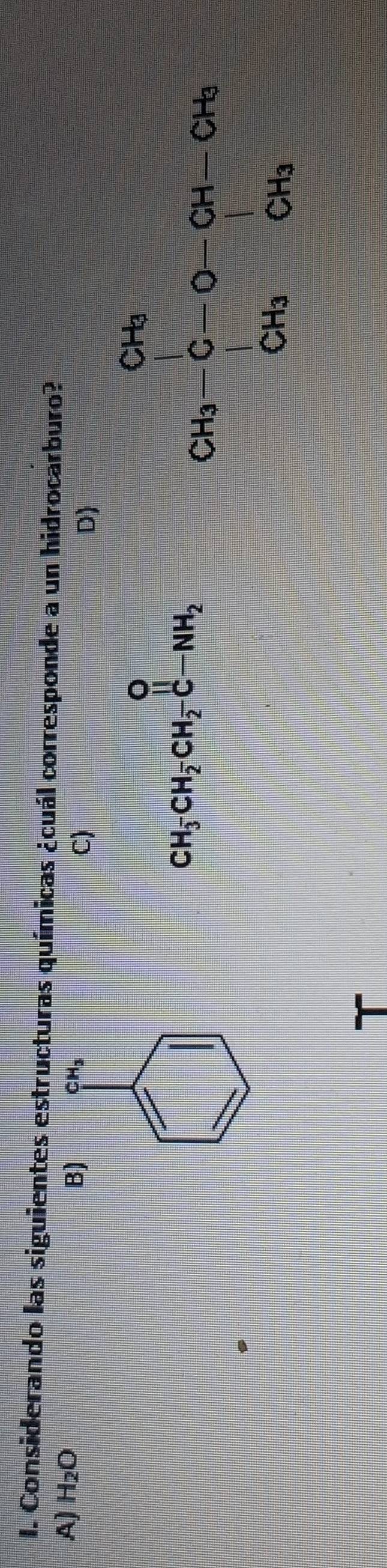 Considerando las siguientes estructuras químicas ¿cuál corresponde a un hidrocarburo?
A) H_2O
B) CH_3
C)
D)
CH_3CH_2CH_2-C-NH_2
beginarrayr G_2=frac (∈tlimits _i=1)^(OH-OH)CH CH_3OH_2OH_3endarray