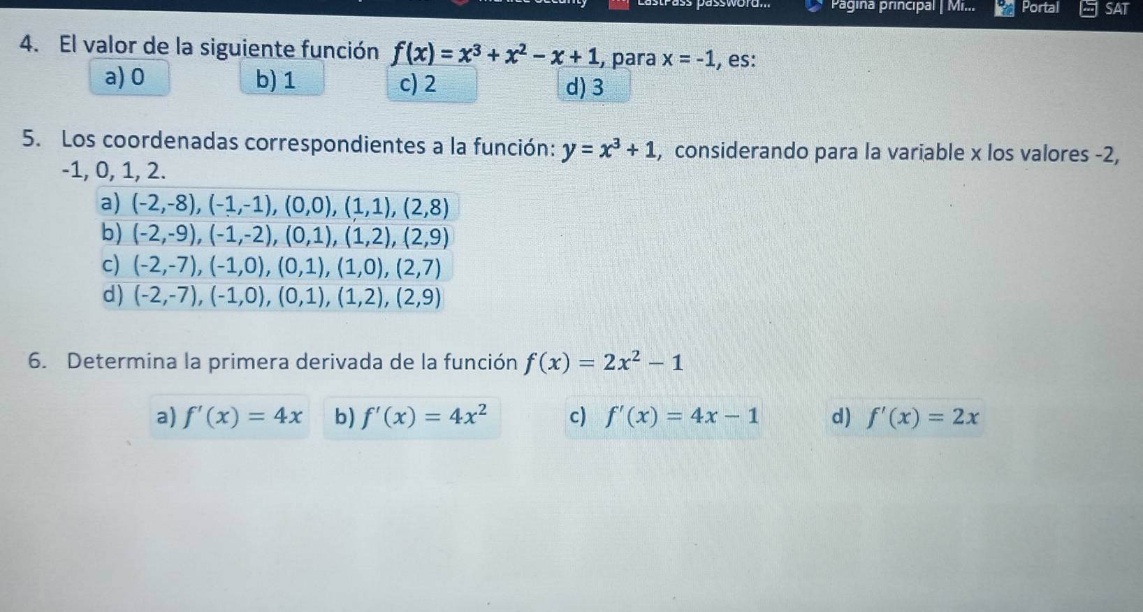 Pagina principal | Mi... Portal SAT
4. El valor de la siguiente función f(x)=x^3+x^2-x+1 , para x=-1 , es:
a) 0 b) 1 c) 2 d) 3
5. Los coordenadas correspondientes a la función: y=x^3+1 , considerando para la variable x los valores -2,
-1, 0, 1, 2.
a) (-2,-8), (-1,-1), (0,0), (1,1), (2,8)
b) (-2,-9),(-1,-2),(0,1),(1,2),(2,9)
c) (-2,-7),(-1,0),(0,1),(1,0),(2,7)
d) (-2,-7),(-1,0),(0,1),(1,2),(2,9)
6. Determina la primera derivada de la función f(x)=2x^2-1
a) f'(x)=4x b) f'(x)=4x^2 c) f'(x)=4x-1 d) f'(x)=2x