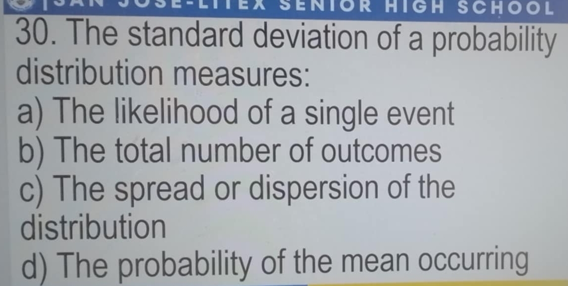 a SenIOr HIgh SCHOOl 
30. The standard deviation of a probability 
distribution measures: 
a) The likelihood of a single event 
b) The total number of outcomes 
c) The spread or dispersion of the 
distribution 
d) The probability of the mean occurring