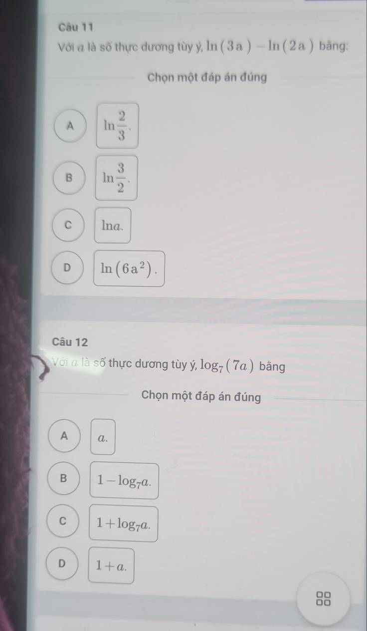 Với a là số thực dương tùy ý, ln (3a)-ln (2a) bằng:
Chọn một đáp án đúng
A ln  2/3 .
B ln  3/2 .
C lna.
D ln (6a^2). 
Câu 12
Với a là số thực dương tùy ý, log _7 (7a) bằng
Chọn một đáp án đúng
A a.
B 1-log _7a.
C 1+log _7a.
D 1+a. 
□ □