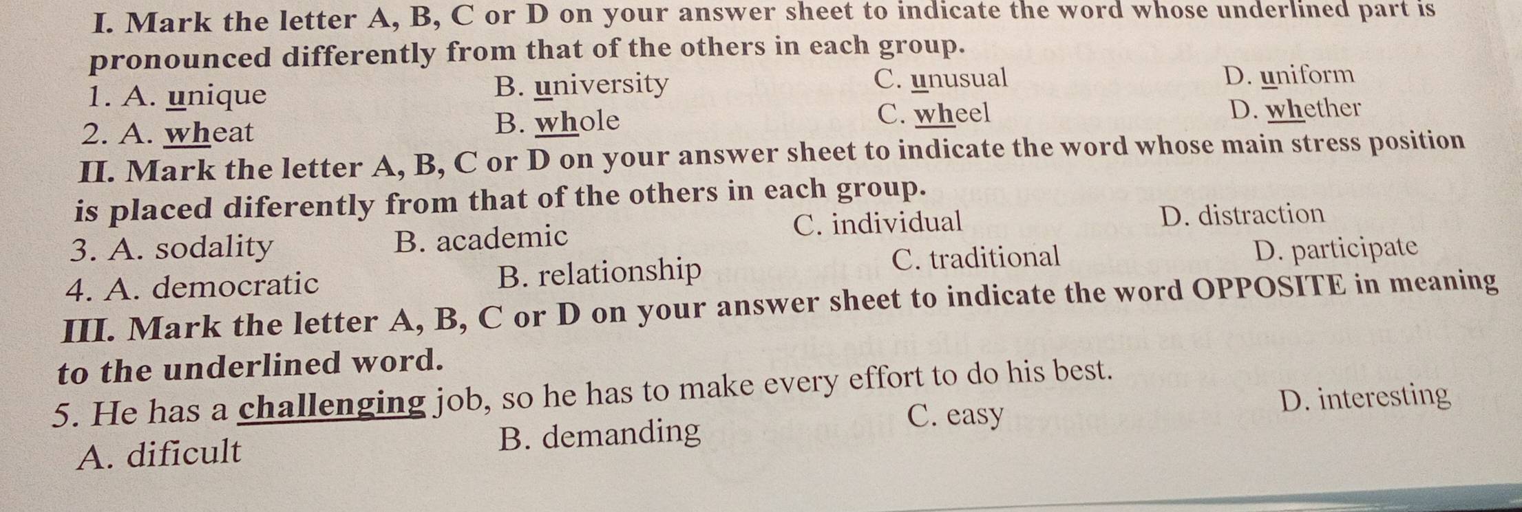 Mark the letter A, B, C or D on your answer sheet to indicate the word whose underlined part is
pronounced differently from that of the others in each group.
1. A. unique B. university C. unusual D. uniform
2. A. wheat B. whole
C. wheel D. whether
II. Mark the letter A, B, C or D on your answer sheet to indicate the word whose main stress position
is placed diferently from that of the others in each group.
C. individual D. distraction
3. A. sodality B. academic
4. A. democratic B. relationship
C. traditional D. participate
III. Mark the letter A, B, C or D on your answer sheet to indicate the word OPPOSITE in meaning
to the underlined word.
5. He has a challenging job, so he has to make every effort to do his best.
C. easy D. interesting
A. dificult B. demanding