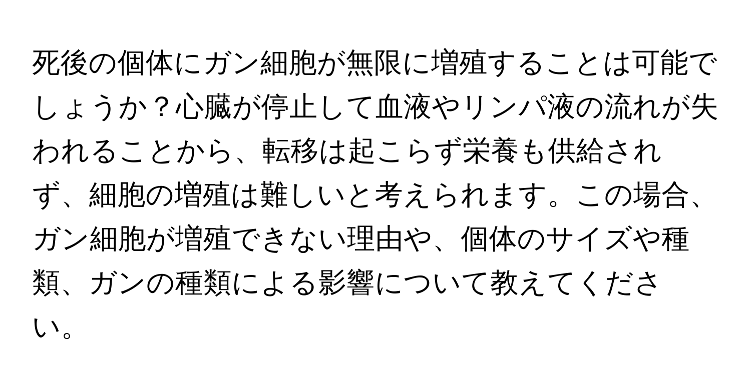 死後の個体にガン細胞が無限に増殖することは可能でしょうか？心臓が停止して血液やリンパ液の流れが失われることから、転移は起こらず栄養も供給されず、細胞の増殖は難しいと考えられます。この場合、ガン細胞が増殖できない理由や、個体のサイズや種類、ガンの種類による影響について教えてください。