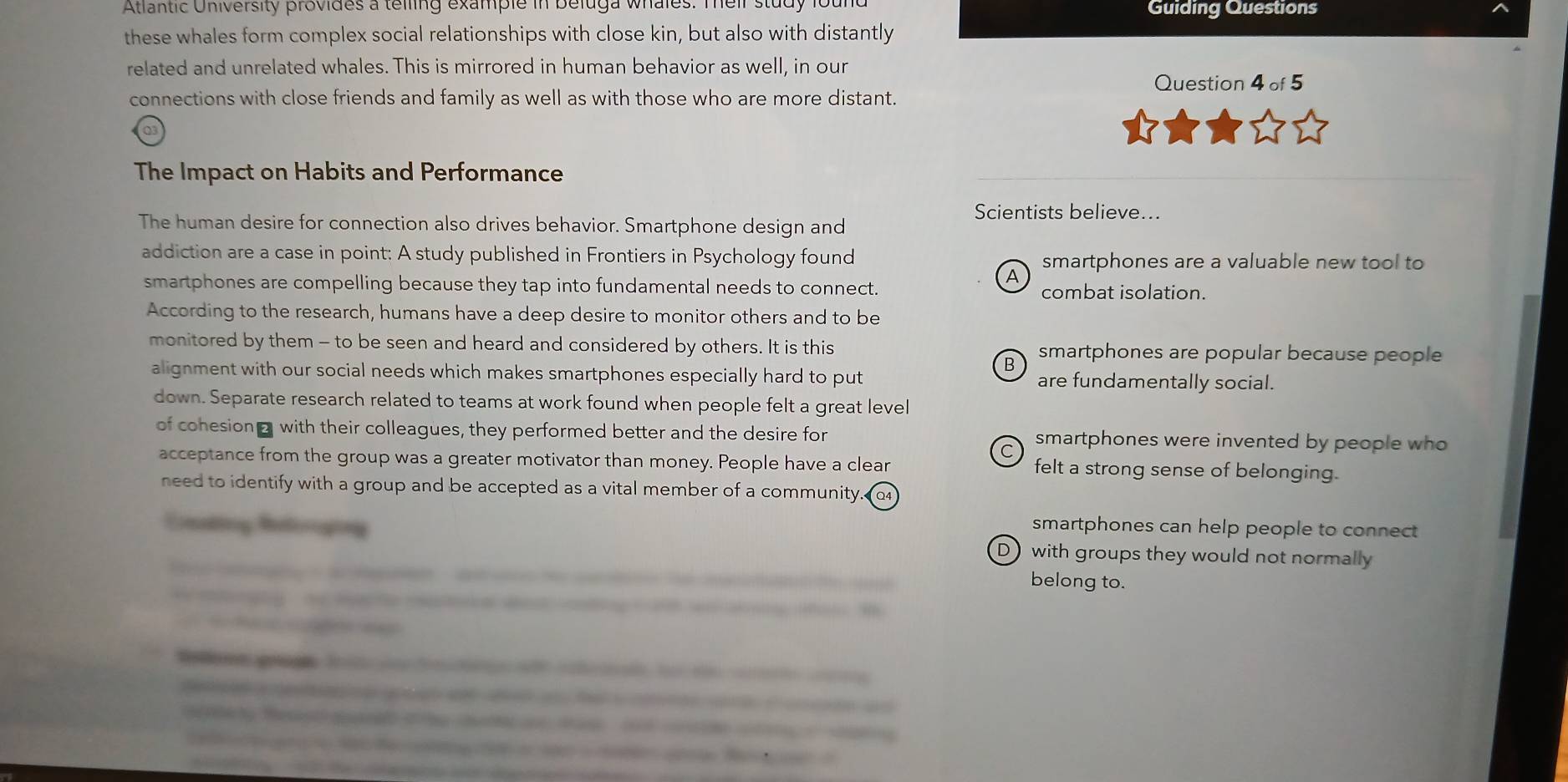 Atlantic University provides a telling example in beluga whales. Teir study fou Guiding Questions
these whales form complex social relationships with close kin, but also with distantly
related and unrelated whales. This is mirrored in human behavior as well, in our
Question 4 of 5
connections with close friends and family as well as with those who are more distant.
The Impact on Habits and Performance
Scientists believe...
The human desire for connection also drives behavior. Smartphone design and
addiction are a case in point: A study published in Frontiers in Psychology found smartphones are a valuable new tool to
A
smartphones are compelling because they tap into fundamental needs to connect. combat isolation.
According to the research, humans have a deep desire to monitor others and to be
monitored by them - to be seen and heard and considered by others. It is this smartphones are popular because people
B
alignment with our social needs which makes smartphones especially hard to put are fundamentally social.
down. Separate research related to teams at work found when people felt a great level
of cohesion with their colleagues, they performed better and the desire for smartphones were invented by people who
acceptance from the group was a greater motivator than money. People have a clear felt a strong sense of belonging.
need to identify with a group and be accepted as a vital member of a community Q4
smartphones can help people to connect 
Enating Releroging Dwith groups they would not normally

belong to.
e y

e a f f b f e 
a a a he e are é c an