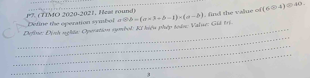 P7. (TIMO 2020-2021, Heat round) 
Define the operation symbol aotimes b=(a* 3+b-1)* (a-b) , find the value of (6otimes 4)otimes 40. 
_ 
_ Define: Định nghĩa: Operation symbol: Kí hiệu phép toán: Value: Giá trị. 
_ 
_ 
3