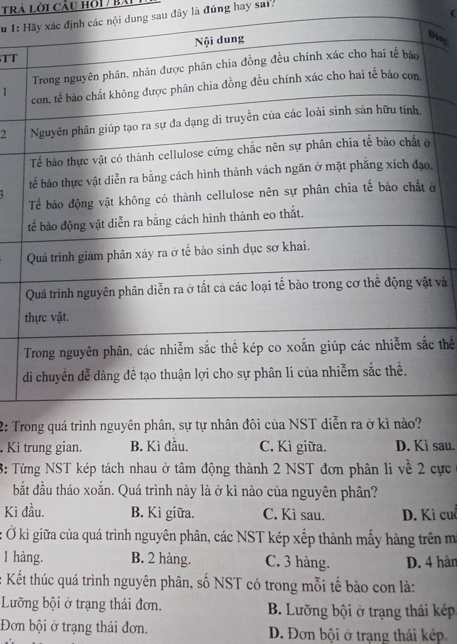 trả Lời CÂu Hỏi / Bài
(
Su 1: các nội dung sau đây là đúng hay sar.
TT
úng
1
2
và
thể
2: T
. Kì trung gian. B. Kì đầu. C. Kì giữa. D. Kì sau.
3: Từng NST kép tách nhau ở tâm động thành 2 NST đơn phân li về 2 cực
bắt đầu tháo xoắn. Quá trình này là ở kì nào của nguyên phân?
Kì đầu. B. Kì giữa. C. Kì sau. D. Kì cuỗ
: Ở kì giữa của quá trình nguyên phân, các NST kép xếp thành mẫy hàng trên m
1 hàng. B. 2 hàng. C. 3 hàng. D. 4 hàn
* Kết thúc quá trình nguyên phân, số NST có trong mỗi tế bào con là:
Luưỡng bội ở trạng thái đơn. B. Lưỡng bội ở trạng thái kếép
Đơn bội ở trạng thái đơn. D. Đơn bội ở trạng thái kép