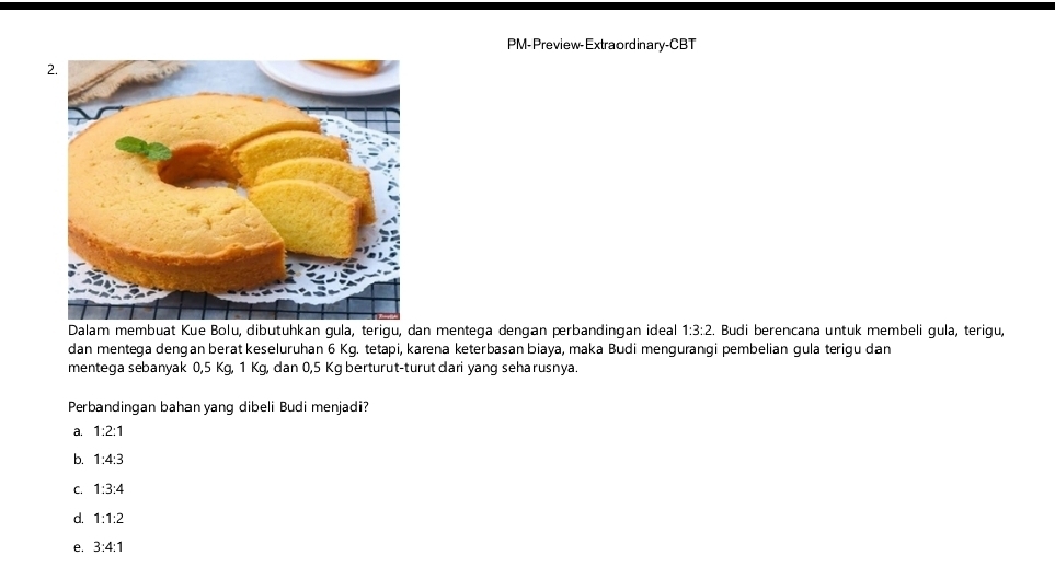 PM-Preview-Extraordinary-CBT
Dalam membuat Kue Bolu, dibutuhkan gula, terigu, dan mentega dengan perbandingan ideal 1:3:2. Budi berencana untuk membeli gula, terigu,
dan mentega dengan berat keseluruhan 6 Kg. tetapi, karena keterbasan biaya, maka Budi mengurangi pembelian gula terigu dan
mentega sebanyak 0,5 Kg, 1 Kg, dan 0,5 Kg berturut-turut dari yang seharusnya.
Perbandingan bahan yang dibeli Budi menjadi?
a. 1:2:1
b. 1:4:3
C. 1:3:4
d. 1:1:2
e. 3:4:1