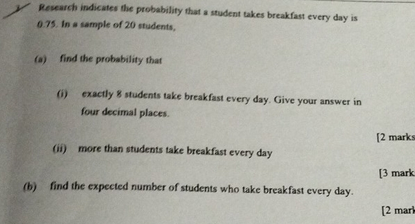 Research indicates the probability that a student takes breakfast every day is
0.75. In a sample of 20 students, 
(a) find the probability that 
(i) exactly 8 students take breakfast every day. Give your answer in 
four decimal places. 
[2 mark 
(ii) more than students take breakfast every day
[3 mark 
(b) find the expected number of students who take breakfast every day. 
[2 marl