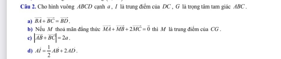 Cho hình vuông ABCD cạnh a , I là trung điểm của DC , G là trọng tâm tam giác ABC.
a) vector BA+vector BC=vector BD. 
b) Nếu Mỹ thoả mãn đẳng thức vector MA+vector MB+2vector MC=vector 0 thì M là trung điểm của CG.
c) |vector AB+vector BC|=2a.
d) Ai= 1/2 AB+2A+2AD.