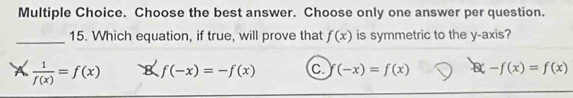 Choose the best answer. Choose only one answer per question.
_15. Which equation, if true, will prove that f(x) is symmetric to the y-axis?
A  1/f(x) =f(x) 8 f(-x)=-f(x) C. f(-x)=f(x) Y -f(x)=f(x)