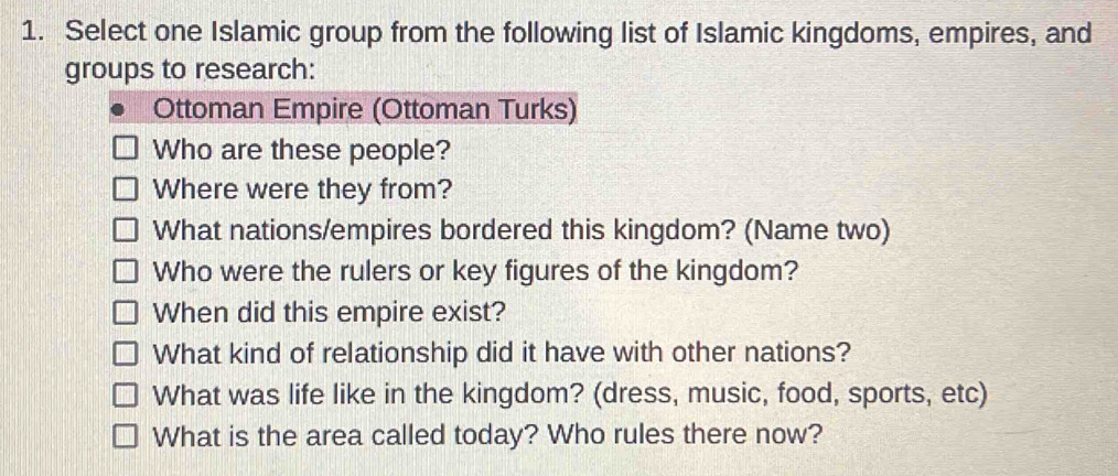 Select one Islamic group from the following list of Islamic kingdoms, empires, and 
groups to research: 
Ottoman Empire (Ottoman Turks) 
Who are these people? 
Where were they from? 
What nations/empires bordered this kingdom? (Name two) 
Who were the rulers or key figures of the kingdom? 
When did this empire exist? 
What kind of relationship did it have with other nations? 
What was life like in the kingdom? (dress, music, food, sports, etc) 
What is the area called today? Who rules there now?