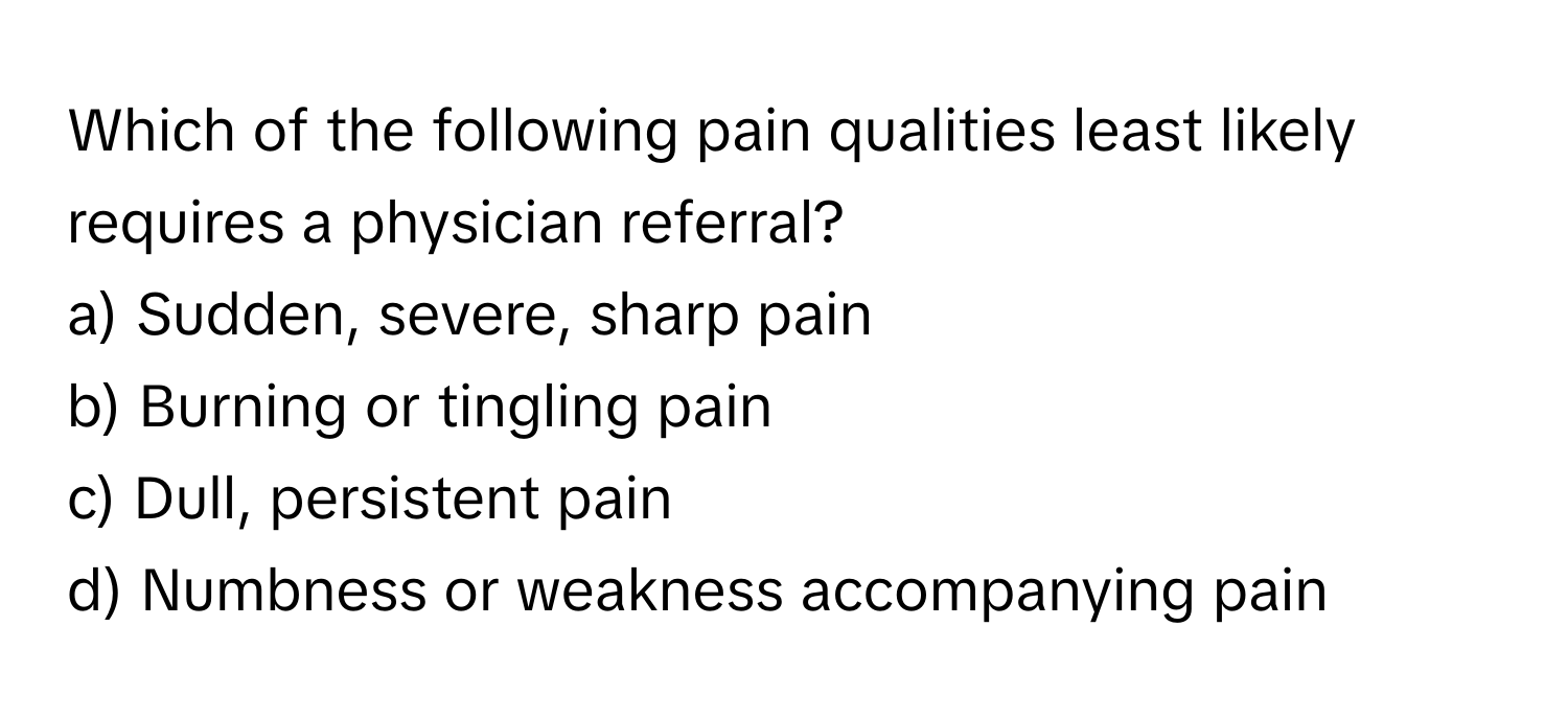 Which of the following pain qualities least likely requires a physician referral?

a) Sudden, severe, sharp pain
b) Burning or tingling pain
c) Dull, persistent pain
d) Numbness or weakness accompanying pain