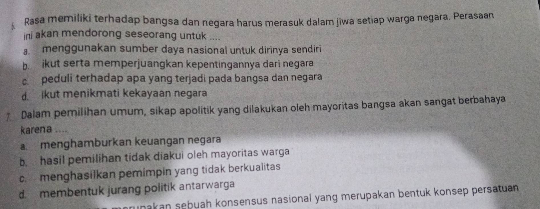 Rasa memiliki terhadap bangsa dan negara harus merasuk dalam jiwa setiap warga negara. Perasaan
ini akan mendorong seseorang untuk ....
a. menggunakan sumber daya nasional untuk dirinya sendiri
b. ikut serta memperjuangkan kepentingannya dari negara
c. peduli terhadap apa yang terjadi pada bangsa dan negara
d. ikut menikmati kekayaan negara
7 Dalam pemilihan umum, sikap apolitik yang dilakukan oleh mayoritas bangsa akan sangat berbahaya
karena ....
a. menghamburkan keuangan negara
b. hasil pemilihan tidak diakui oleh mayoritas warga
c. menghasilkan pemimpin yang tidak berkualitas
d. membentuk jurang politik antarwarga
ınakan sebuah konsensus nasional yang merupakan bentuk konsep persatuan .