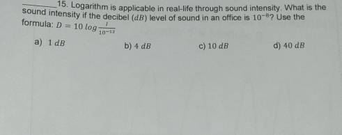 Logarithm is applicable in real-life through sound intensity. What is the
sound intensity if the decibel (dB) level of sound in an office is 10^(-8) ? Use the
formula: D=10log  I/10^(-12) 
a) 1 dB b) 4 dB c) 10 dB d) 40 dB