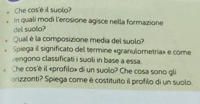 Che cos’è il suolo? 
In quali modi l’erosione agisce nella formazione 
del suolo? 
Qual è la composizione media del suolo? 
Spiega il significato del termine «granulometria» e come 
vengono classificati i suoli in base a essa. 
Che cos'è il «profilo» di un suolo? Che cosa sono gli 
orizzonti? Spiega come è costituito il profilo di un suolo.