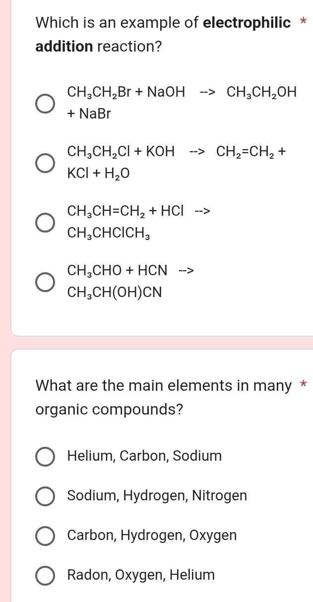 Which is an example of electrophilic *
addition reaction?
CH_3CH_2Br+NaOHto CH_3CH_2OH
+NaBr
CH_3CH_2Cl+KOHto CH_2=CH_2+
KCl+H_2O
CH_3CH=CH_2+HCl □ --
CH_3CHClCH_3
CH_3CHO+HCN -->
CH_3CH(OH)CN
What are the main elements in many *
organic compounds?
Helium, Carbon, Sodium
Sodium, Hydrogen, Nitrogen
Carbon, Hydrogen, Oxygen
Radon, Oxygen, Helium