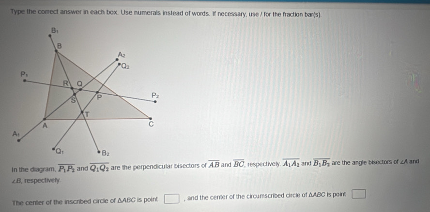 Type the correct answer in each box. Use numerals instead of words. If necessary, use / for the fraction bar(s).
In the diagram, overline P_1P_2 and overline Q_1Q_2 are the perpendicular bisectors of overline AB and overline BC respectively. overline A_1A_2 and overline B_1B_2 are the angle bisectors of ∠ A and
∠ B , respectively.
The center of the inscribed circle of △ ABC is point □ , and the center of the circumscribed circle of △ ABC is point □