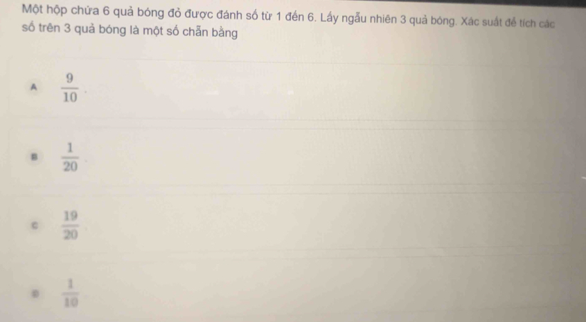 Một hộp chứa 6 quả bóng đỏ được đánh số từ 1 đến 6. Lấy ngẫu nhiên 3 quả bóng. Xác suất để tích các
số trên 3 quả bóng là một số chẵn bằng
A  9/10 .
B  1/20 
 19/20 
 1/10 