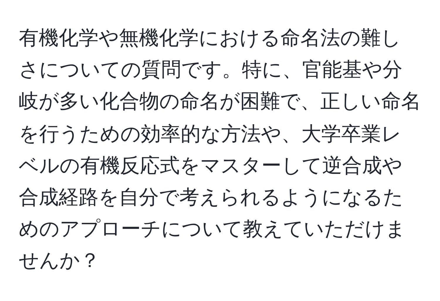 有機化学や無機化学における命名法の難しさについての質問です。特に、官能基や分岐が多い化合物の命名が困難で、正しい命名を行うための効率的な方法や、大学卒業レベルの有機反応式をマスターして逆合成や合成経路を自分で考えられるようになるためのアプローチについて教えていただけませんか？