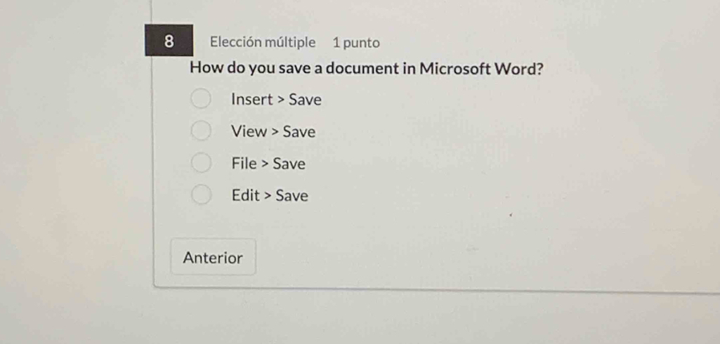 Elección múltiple 1 punto 
How do you save a document in Microsoft Word? 
Insert > Save 
View > Save 
File > Save 
Edit > Save 
Anterior