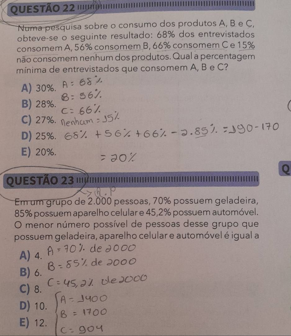 QUETãO 22 '''''''''
Numa pesquisa sobre o consumo dos produtos A, B e C,
obteve-se o seguinte resultado: 68% dos entrevistados
consomem A, 56% consomem B, 66% consomem C e 15%
não consomem nenhum dos produtos. Qual a percentagem
mínima de entrevistados que consomem A, B e C?
A) 30%.
B) 28%.
C) 27%.
D) 25%.
E) 20%.
QUESTÃO 23 '''μ
Em um grupo de 2.000 pessoas, 70% possuem geladeira,
85% possuem aparelho celular e 45, 2% possuem automóvel.
O menor número possível de pessoas desse grupo que
possuem geladeira, aparelho celular e automóvel é igual a
A) 4.
B) 6.
C) 8.
D) 10.
E) 12.