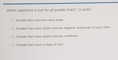 Which statement is true for all parallel lines? (2 point)
Parallel lines have the saime slope
Parailel lines have slopes that are negative recprocals of each other.
Parallel lines have slopes that are undelined.
Parailel lines have a slope of zero.