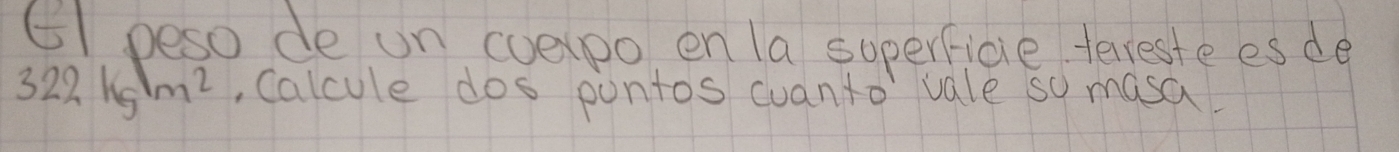 6I peso de un eoepo en la soperfice terreste esde
322kg/m^2 Calcule dos pontos cuanto vale so masa