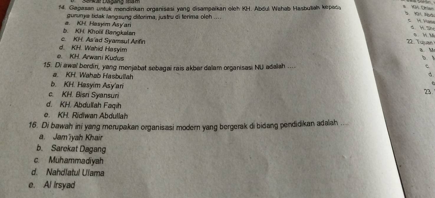 Senkät Dagäng Islam
wai berdín
14. Gagasan untuk mendirikan organisasi yang disampaikan oleh KH. Abdul Wahab Hasbullah kepada
a. KH. Dhian
b. KH. Abdu
gurunya tidak langsung diterima, justru di terima oleh ....
c. H. Has
d. H. Sho
a. KH. Hasyim Asy'ari e. H. M
b. KH. Kholil Bangkalan
c. KH. As’ad Syamsul Arifin
22. Tujuan
d. KH. Wahid Hasyim a. M
e. KH. Arwani Kudus b 
15. Di awal berdiri, yang menjabat sebagai rais akbar dalam organisasi NU adalah ....
C.
a. KH. Wahab Hasbullah
d.
b. KH. Hasyim Asy'ari 23.
c. KH. Bisri Syansuri
d. KH. Abdullah Faqih
e. KH. Ridlwan Abdullah
16. Di bawah ini yang merupakan organisasi modern yang bergerak di bidang pendidikan adalah ...
a. Jam'iyah Khair
b. Sarekat Dagang
c. Muhammadiyah
d. Nahdlatul Ulama
e. Al Irsyad