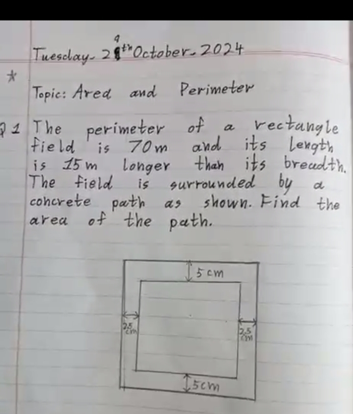 Tuesday. 28t October. 2024 
Topic: Ared and Perimeter 
2 The perimeter of a rectangle 
field is 70m and its length 
is 15 m longer than its breadth. 
The field is surrounded by a 
concrete path as shown. Find the 
area of the path.