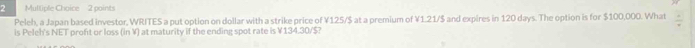 Mulliple Choice 2 points 
Peleh, a Japan based investor, WRITES a put option on dollar with a strike price of ¥125/$ at a premium of ¥1.21/$ and expires in 120 days. The option is for $100,000. What frac 4
is Peleh's NET proft or loss (in V) at maturity if the ending spot rate is ¥ 134.30/$?