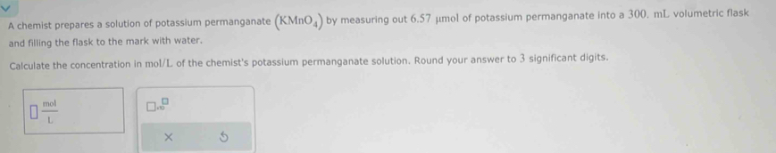 A chemist prepares a solution of potassium permanganate (KMnO_4) by measuring out 6.57 µmol of potassium permanganate into a 300. mL volumetric flask 
and filling the flask to the mark with water. 
Calculate the concentration in mol/L of the chemist's potassium permanganate solution. Round your answer to 3 significant digits.
□  mol/L  □ .∈fty^(□)
×