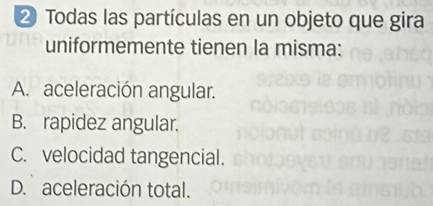 ② Todas las partículas en un objeto que gira
uniformemente tienen la misma:
A. aceleración angular.
B. rapidez angular.
C. velocidad tangencial.
D. aceleración total.