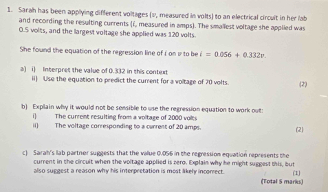 Sarah has been applying different voltages (v, measured in volts) to an electrical circuit in her lab 
and recording the resulting currents (i, measured in amps). The smallest voltage she applied was
0.5 volts, and the largest voltage she applied was 120 volts. 
She found the equation of the regression line of i on v to be i=0.056+0.332v. 
a) i) Interpret the value of 0.332 in this context 
ii) Use the equation to predict the current for a voltage of 70 volts. (2) 
b) Explain why it would not be sensible to use the regression equation to work out: 
i) The current resulting from a voltage of 2000 volts
ii) The voltage corresponding to a current of 20 amps. (2) 
c) Sarah's lab partner suggests that the value 0.056 in the regression equation represents the 
current in the circuit when the voltage applied is zero. Explain why he might suggest this, but 
also suggest a reason why his interpretation is most likely incorrect. (1) 
(Total 5 marks)