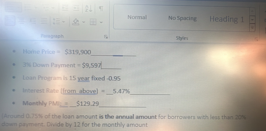 A 
Normal No Spacing Heading 1 
Paragraph Styles 
_ 
Home Price = $319,900
3% Down Payment = $9,597 _ 
Loan Program is 15 year fixed - 0.95
Interest Rate (from above) = _ 5.47%
_ 
Monthly PMI_ := _ $129.29
_ 
Around 0.75% of the loan amount is the annual amount for borrowers with less than 20%
down payment. Divide by 12 for the monthly amount